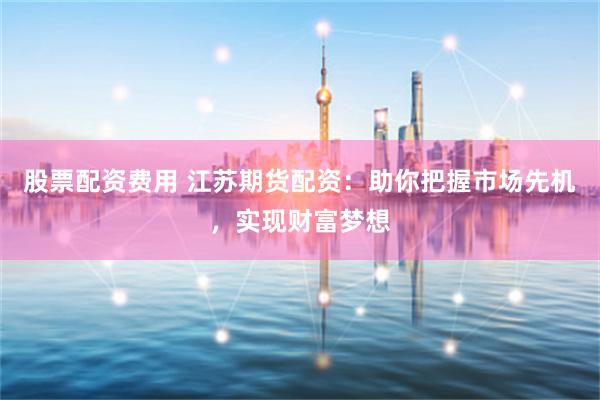 股票配资费用 江苏期货配资：助你把握市场先机，实现财富梦想
