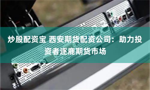 炒股配资宝 西安期货配资公司：助力投资者逐鹿期货市场