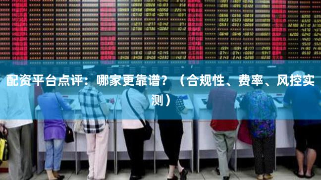 配资平台点评：哪家更靠谱？（合规性、费率、风控实测）